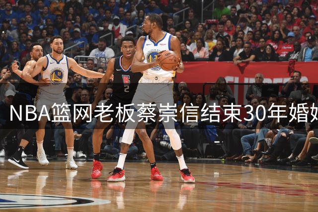 NBA篮网老板蔡崇信结束30年婚姻 百亿体育帝国未因离婚受冲击