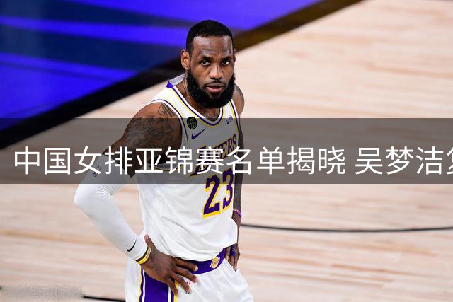 中国女排亚锦赛名单揭晓 吴梦洁复出担纲 战术体系暴露关键问题