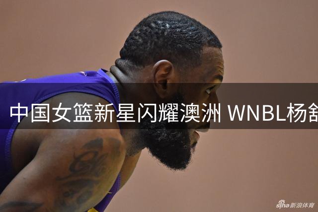 中国女篮新星闪耀澳洲 WNBL杨舒予双料MVP引关注