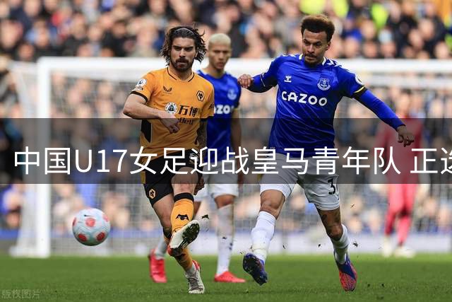 中国U17女足迎战皇马青年队 正选名单出炉