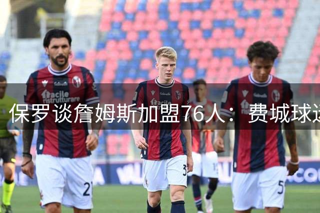 保罗谈詹姆斯加盟76人：费城球迷的尊重是关键因素