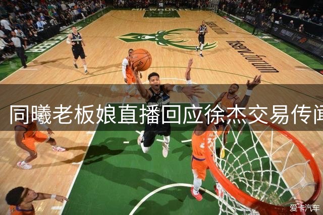 同曦老板娘直播回应徐杰交易传闻 西班牙名帅或接掌宏远教鞭