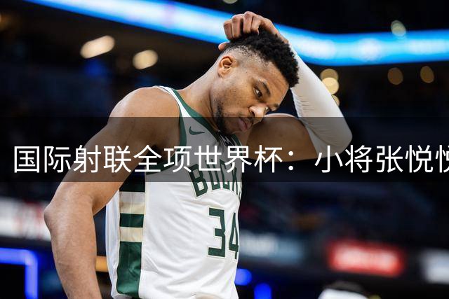 国际射联全项世界杯：小将张悦悦首夺世界杯奖牌