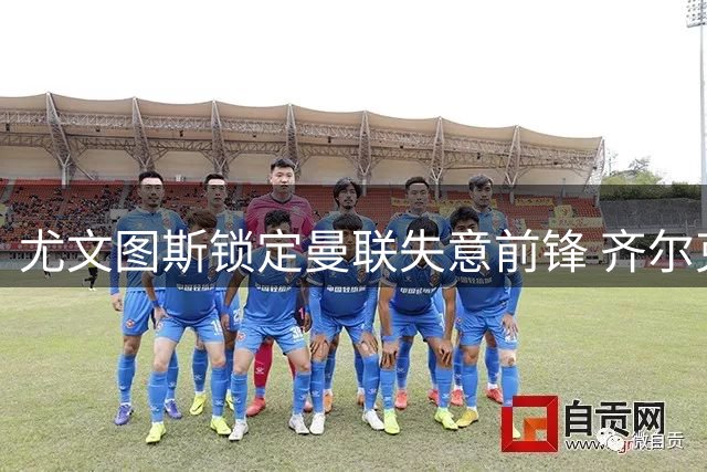 尤文图斯锁定曼联失意前锋 齐尔克泽转会谈判陷入僵局