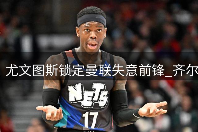 尤文图斯锁定曼联失意前锋 齐尔克泽转会谈判陷入僵局