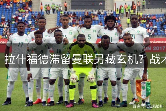 拉什福德滞留曼联另藏玄机？战术转型与合约到期年双重考量惹关注