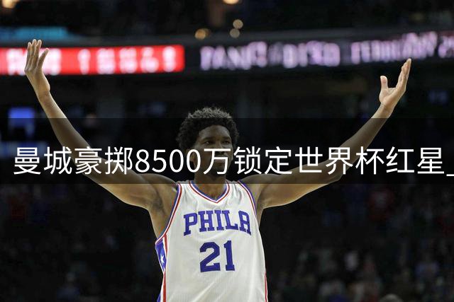 曼城豪掷8500万锁定世界杯红星 拒绝里尔租回条款