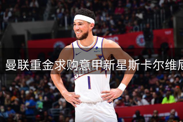 曼联重金求购意甲新星斯卡尔维尼，后防升级再添砝码？