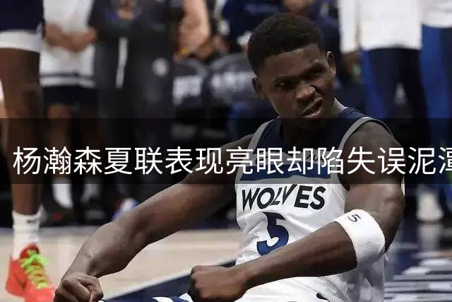 杨瀚森夏联表现亮眼却陷失误泥潭 策应天赋与短板同样突出