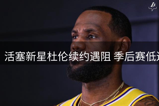 活塞新星杜伦续约遇阻 季后赛低迷表现成谈判关键障碍