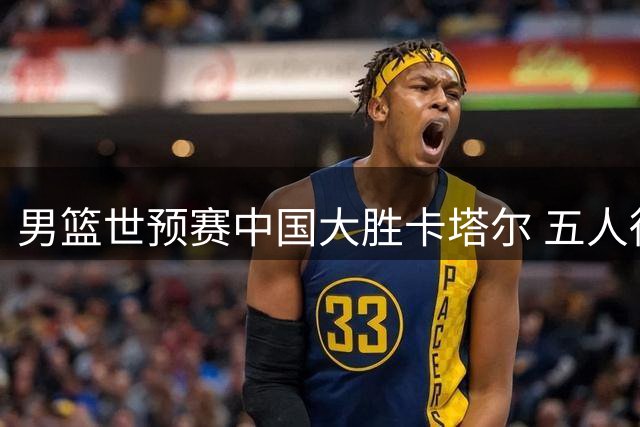 男篮世预赛中国大胜卡塔尔 五人得分破十