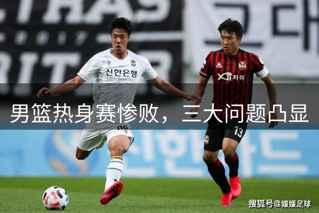 男篮热身赛惨败，三大问题凸显
