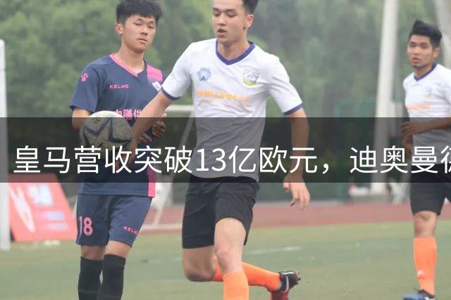 皇马营收突破13亿欧元，迪奥曼德官宣在即