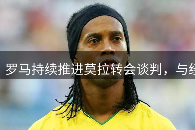 罗马持续推进莫拉转会谈判，与经纪人保持沟通