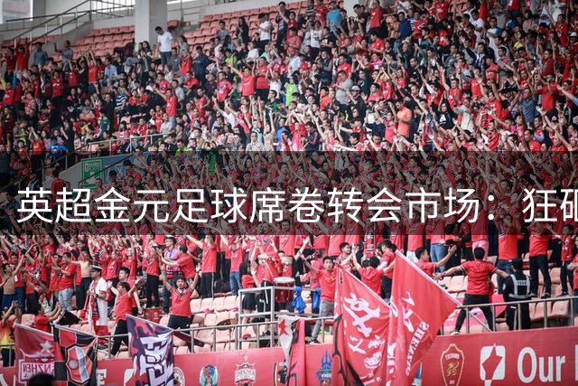 英超金元足球席卷转会市场：狂砸18亿再创纪录，西甲投入仅为零头