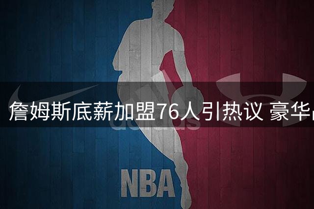 詹姆斯底薪加盟76人引热议 豪华战舰能否撼动马刺雷霆霸主地位？