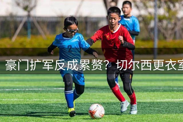 豪门扩军反成累赘？切尔西更衣室超员危机引发英超震动