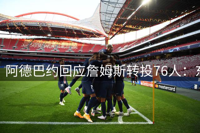 阿德巴约回应詹姆斯转投76人：东部格局重塑引发球星热议