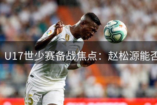 U17世少赛备战焦点：赵松源能否扛起国少进攻大旗？