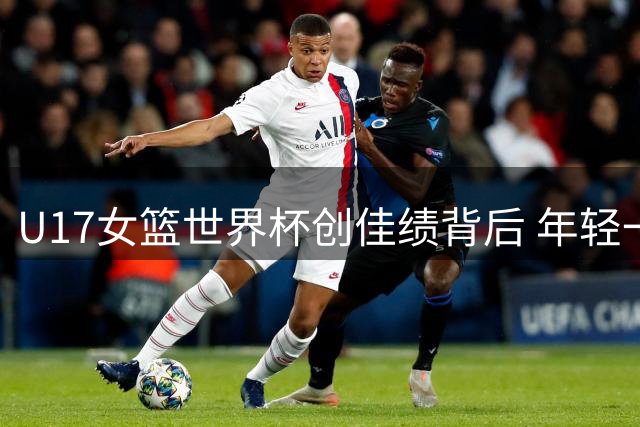 U17女篮世界杯创佳绩背后 年轻一代经历蜕变成长